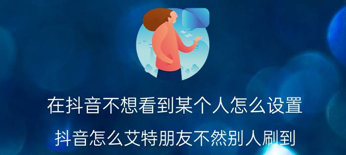 在抖音不想看到某个人怎么设置 抖音怎么艾特朋友不然别人刷到？